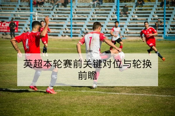 英超本轮赛前关键对位与轮换前瞻