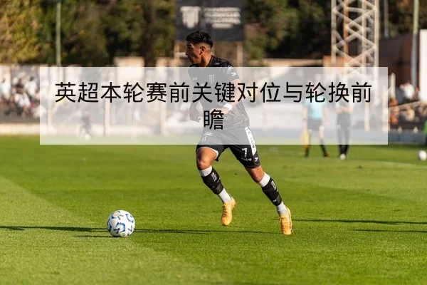 英超本轮赛前关键对位与轮换前瞻