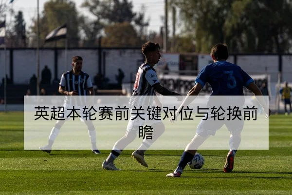 英超本轮赛前关键对位与轮换前瞻