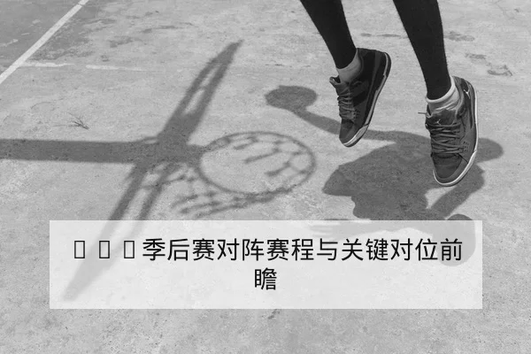 NBA季后赛对阵赛程与关键对位前瞻